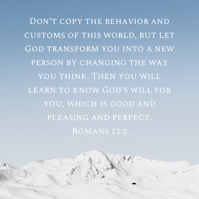 “Don’t copy the behavior and customs of this world, but let God transform you into a new person by changing the way you think. Then you will learn to know God’s will for you, which is good and pleasing and perfect.” ‭‭Romans‬ ‭12:2‬ ‭NLT‬‬