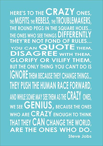 Here's to the crazy ones, the misfits, the rebels, the troublemakers, the round pegs in the square holes... the ones who see things differently -- they're not fond of rules... You can quote them, disagree with them, glorify or vilify them, but the only thing you can't do is ignore them because they change things... they push the human race forward, and while some may see them as the crazy ones, we see genius, because the ones who are crazy enough to think that they can change the world, are the ones who do. Quoted Steve Jobs. 